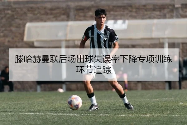 滕哈赫曼联后场出球失误率下降专项训练环节追踪