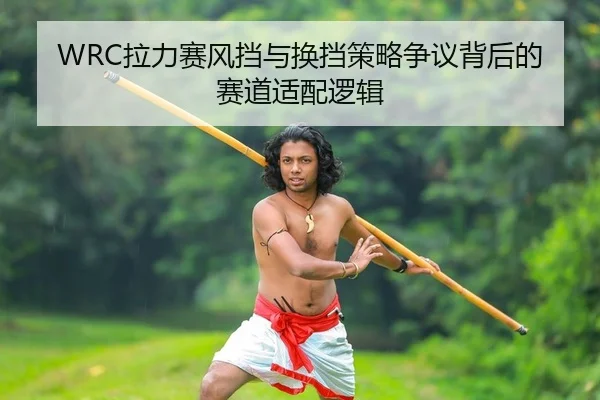 WRC拉力赛风挡与换挡策略争议背后的赛道适配逻辑