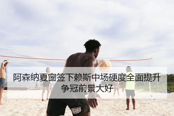 阿森纳夏窗签下赖斯中场硬度全面提升争冠前景大好